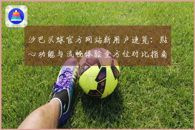 沙巴买球官方网站新用户速览：贴心功能与流畅体验全方位对比指南