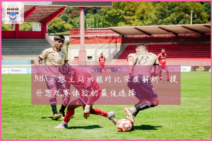 NBA买球主站功能对比深度解析：提升您观赛体验的最佳选择